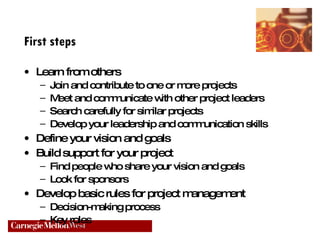 First steps Learn from others Join and contribute to one or more projects Meet and communicate with other project leaders Search carefully for similar projects Develop your leadership and communication skills Define your vision and goals Build support for your project Find people who share your vision and goals Look for sponsors Develop basic rules for project management Decision-making process Key roles 