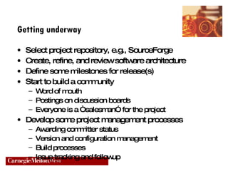 Getting underway Select project repository, e.g., SourceForge Create, refine, and review software architecture Define some milestones for release(s) Start to build a community Word of mouth Postings on discussion boards Everyone is a “salesman” for the project Develop some project management processes Awarding committer status Version and configuration management Build processes Issue tracking and followup 
