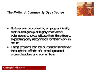 The Myths of Community Open Source Software is produced by a geographically distributed group of highly motivated volunteers who contribute their time freely, expecting only recognition for their work in return Large projects can be built and maintained through the efforts of a small group of project leaders and committers 