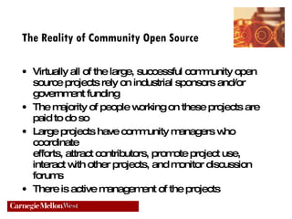 The Reality of Community Open Source Virtually all of the large, successful community open source projects rely on industrial sponsors and/or government funding The majority of people working on these projects are  paid to do so Large projects have community managers who coordinate  efforts, attract contributors, promote project use, interact with other projects, and monitor discussion forums There is active management of the projects 