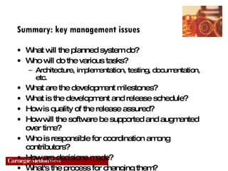 Summary: key management issues What will the planned system do? Who will do the various tasks? Architecture, implementation, testing, documentation, etc. What are the development milestones? What is the development and release schedule? How is quality of the release assured? How will the software be supported and augmented over time? Who is responsible for coordination among contributors? How are decisions made?  What's the process for changing them? 