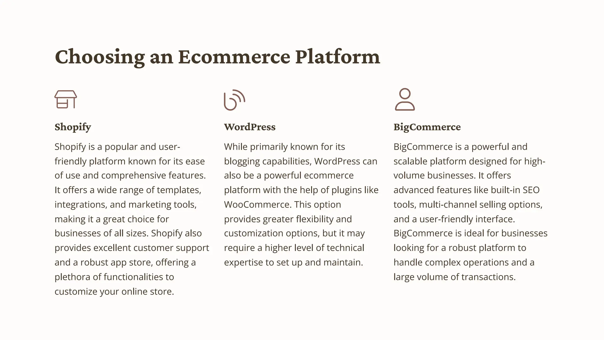 Choosing an Ecommerce Platform
Shopify
Shopify is a popular and user-
friendly platform known for its ease
of use and comprehensive features.
It offers a wide range of templates,
integrations, and marketing tools,
making it a great choice for
businesses of all sizes. Shopify also
provides excellent customer support
and a robust app store, offering a
plethora of functionalities to
customize your online store.
WordPress
While primarily known for its
blogging capabilities, WordPress can
also be a powerful ecommerce
platform with the help of plugins like
WooCommerce. This option
provides greater flexibility and
customization options, but it may
require a higher level of technical
expertise to set up and maintain.
BigCommerce
BigCommerce is a powerful and
scalable platform designed for high-
volume businesses. It offers
advanced features like built-in SEO
tools, multi-channel selling options,
and a user-friendly interface.
BigCommerce is ideal for businesses
looking for a robust platform to
handle complex operations and a
large volume of transactions.
 