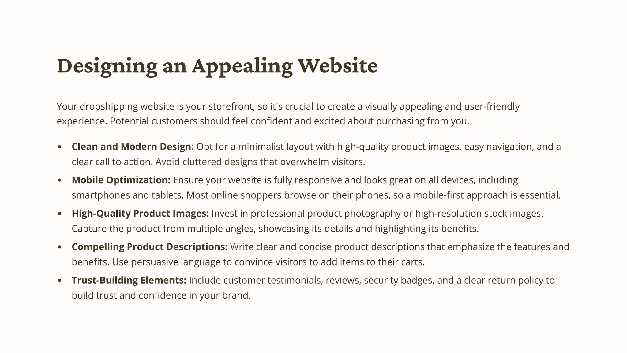 Designing an Appealing Website
Your dropshipping website is your storefront, so it's crucial to create a visually appealing and user-friendly
experience. Potential customers should feel confident and excited about purchasing from you.
Clean and Modern Design: Opt for a minimalist layout with high-quality product images, easy navigation, and a
clear call to action. Avoid cluttered designs that overwhelm visitors.
Mobile Optimization: Ensure your website is fully responsive and looks great on all devices, including
smartphones and tablets. Most online shoppers browse on their phones, so a mobile-first approach is essential.
High-Quality Product Images: Invest in professional product photography or high-resolution stock images.
Capture the product from multiple angles, showcasing its details and highlighting its benefits.
Compelling Product Descriptions: Write clear and concise product descriptions that emphasize the features and
benefits. Use persuasive language to convince visitors to add items to their carts.
Trust-Building Elements: Include customer testimonials, reviews, security badges, and a clear return policy to
build trust and confidence in your brand.
 