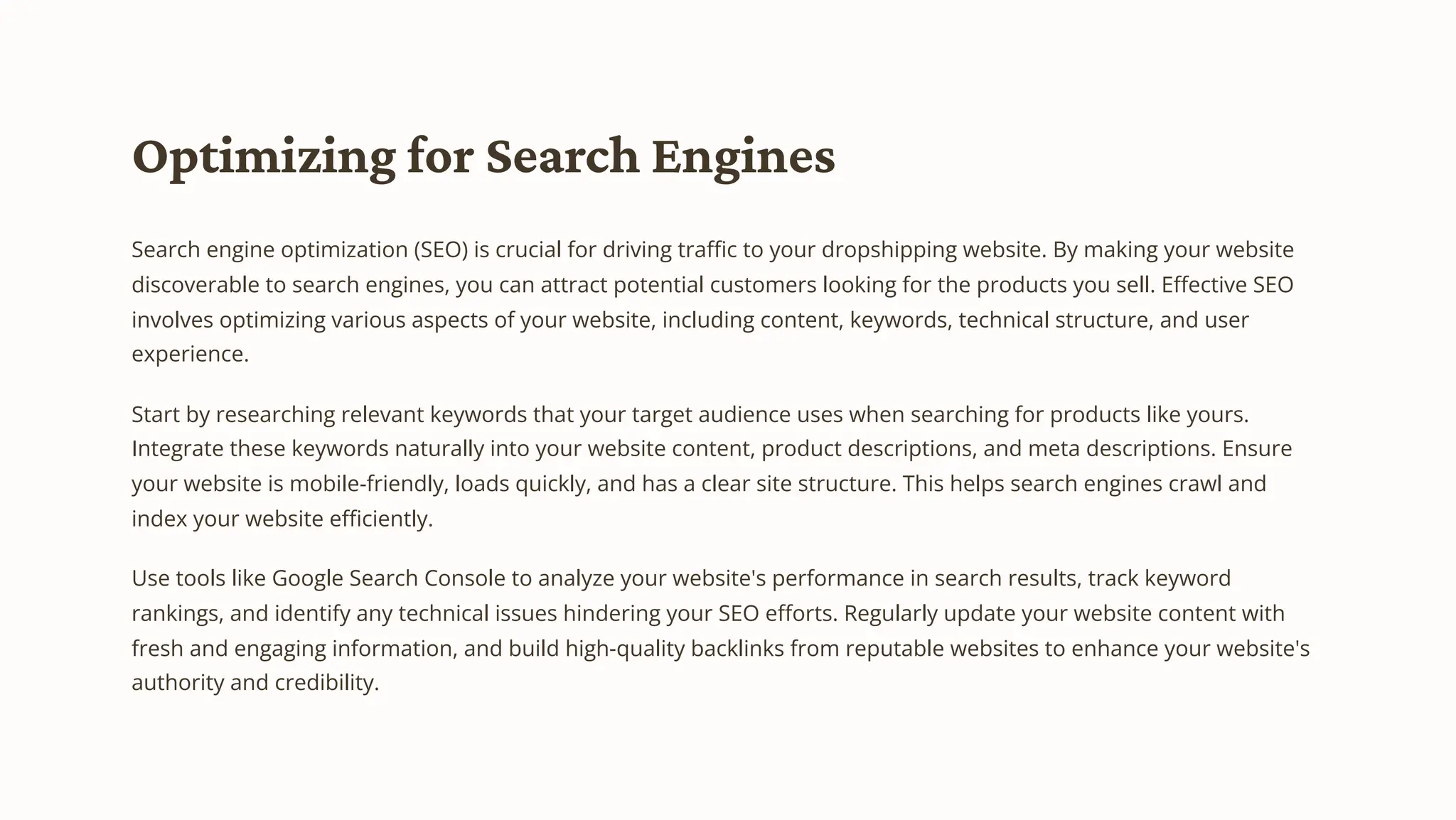 Optimizing for Search Engines
Search engine optimization (SEO) is crucial for driving traffic to your dropshipping website. By making your website
discoverable to search engines, you can attract potential customers looking for the products you sell. Effective SEO
involves optimizing various aspects of your website, including content, keywords, technical structure, and user
experience.
Start by researching relevant keywords that your target audience uses when searching for products like yours.
Integrate these keywords naturally into your website content, product descriptions, and meta descriptions. Ensure
your website is mobile-friendly, loads quickly, and has a clear site structure. This helps search engines crawl and
index your website efficiently.
Use tools like Google Search Console to analyze your website's performance in search results, track keyword
rankings, and identify any technical issues hindering your SEO efforts. Regularly update your website content with
fresh and engaging information, and build high-quality backlinks from reputable websites to enhance your website's
authority and credibility.
 