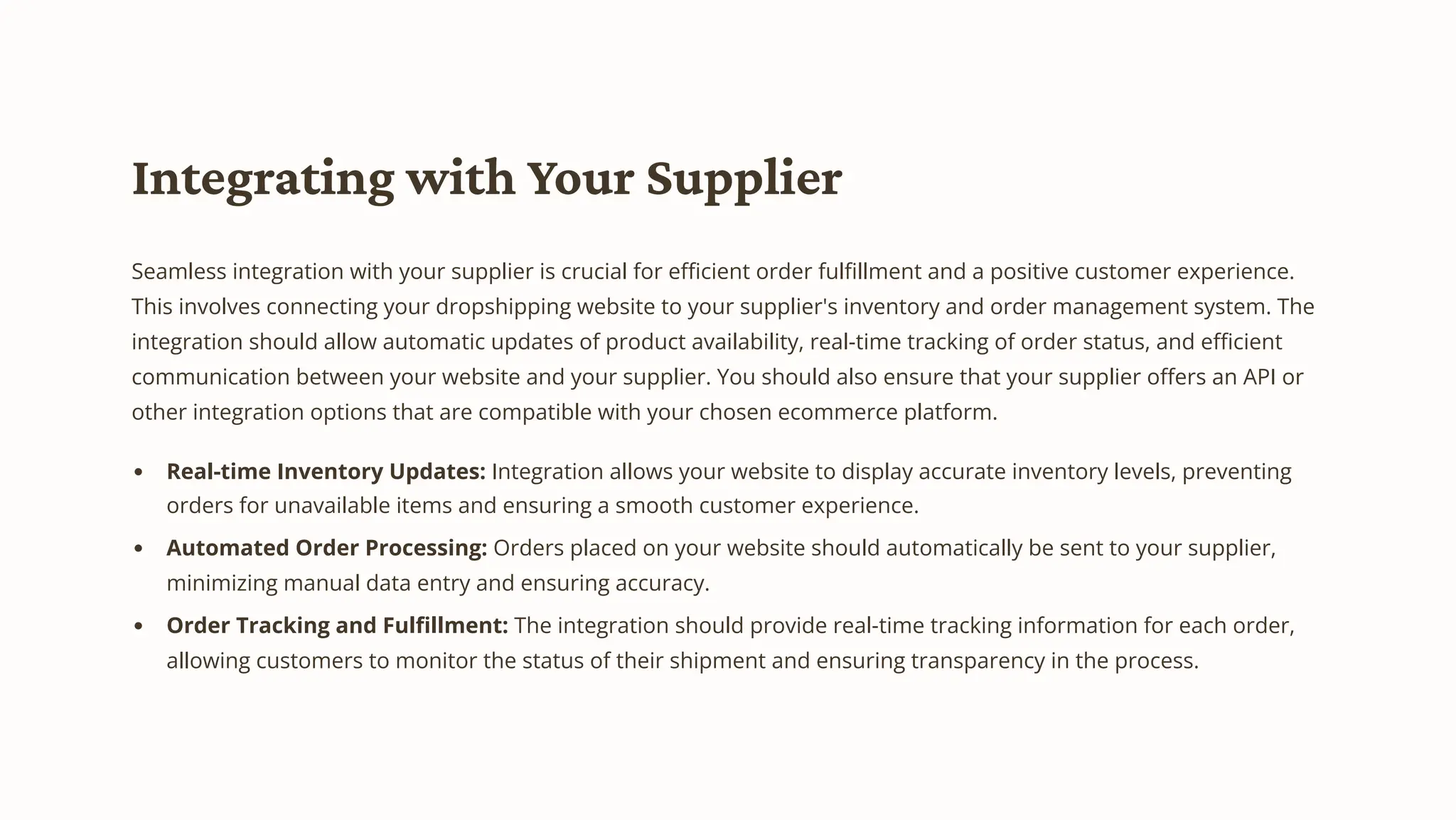 Integrating with Your Supplier
Seamless integration with your supplier is crucial for efficient order fulfillment and a positive customer experience.
This involves connecting your dropshipping website to your supplier's inventory and order management system. The
integration should allow automatic updates of product availability, real-time tracking of order status, and efficient
communication between your website and your supplier. You should also ensure that your supplier offers an API or
other integration options that are compatible with your chosen ecommerce platform.
Real-time Inventory Updates: Integration allows your website to display accurate inventory levels, preventing
orders for unavailable items and ensuring a smooth customer experience.
Automated Order Processing: Orders placed on your website should automatically be sent to your supplier,
minimizing manual data entry and ensuring accuracy.
Order Tracking and Fulfillment: The integration should provide real-time tracking information for each order,
allowing customers to monitor the status of their shipment and ensuring transparency in the process.
 