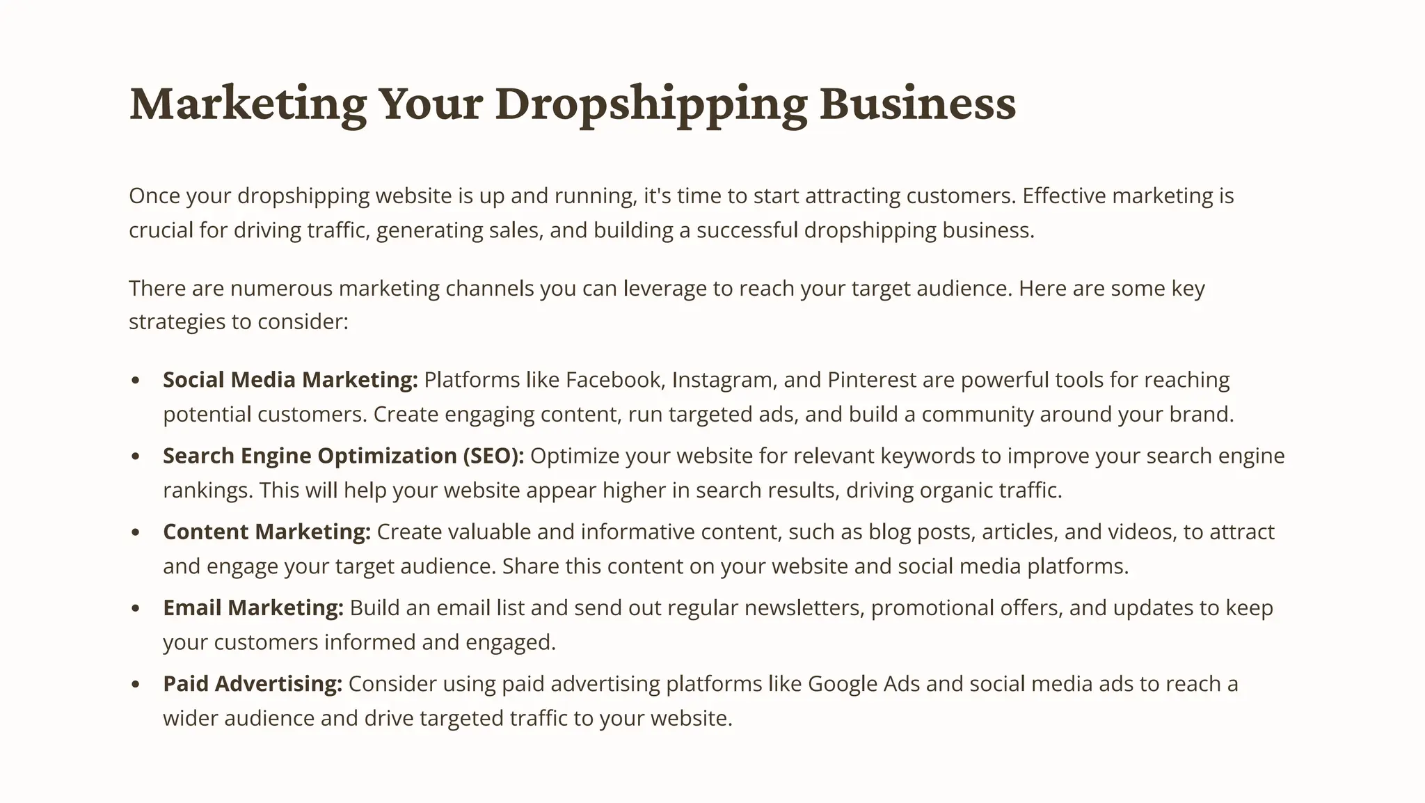 Marketing Your Dropshipping Business
Once your dropshipping website is up and running, it's time to start attracting customers. Effective marketing is
crucial for driving traffic, generating sales, and building a successful dropshipping business.
There are numerous marketing channels you can leverage to reach your target audience. Here are some key
strategies to consider:
Social Media Marketing: Platforms like Facebook, Instagram, and Pinterest are powerful tools for reaching
potential customers. Create engaging content, run targeted ads, and build a community around your brand.
Search Engine Optimization (SEO): Optimize your website for relevant keywords to improve your search engine
rankings. This will help your website appear higher in search results, driving organic traffic.
Content Marketing: Create valuable and informative content, such as blog posts, articles, and videos, to attract
and engage your target audience. Share this content on your website and social media platforms.
Email Marketing: Build an email list and send out regular newsletters, promotional offers, and updates to keep
your customers informed and engaged.
Paid Advertising: Consider using paid advertising platforms like Google Ads and social media ads to reach a
wider audience and drive targeted traffic to your website.
 