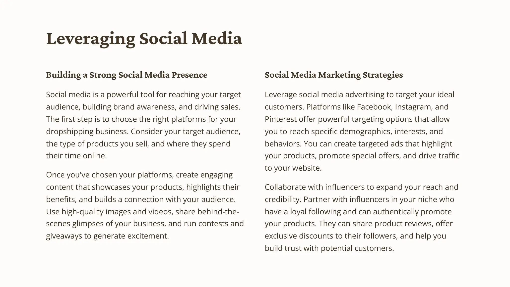 Leveraging Social Media
Building a Strong Social Media Presence
Social media is a powerful tool for reaching your target
audience, building brand awareness, and driving sales.
The first step is to choose the right platforms for your
dropshipping business. Consider your target audience,
the type of products you sell, and where they spend
their time online.
Once you've chosen your platforms, create engaging
content that showcases your products, highlights their
benefits, and builds a connection with your audience.
Use high-quality images and videos, share behind-the-
scenes glimpses of your business, and run contests and
giveaways to generate excitement.
Social Media Marketing Strategies
Leverage social media advertising to target your ideal
customers. Platforms like Facebook, Instagram, and
Pinterest offer powerful targeting options that allow
you to reach specific demographics, interests, and
behaviors. You can create targeted ads that highlight
your products, promote special offers, and drive traffic
to your website.
Collaborate with influencers to expand your reach and
credibility. Partner with influencers in your niche who
have a loyal following and can authentically promote
your products. They can share product reviews, offer
exclusive discounts to their followers, and help you
build trust with potential customers.
 