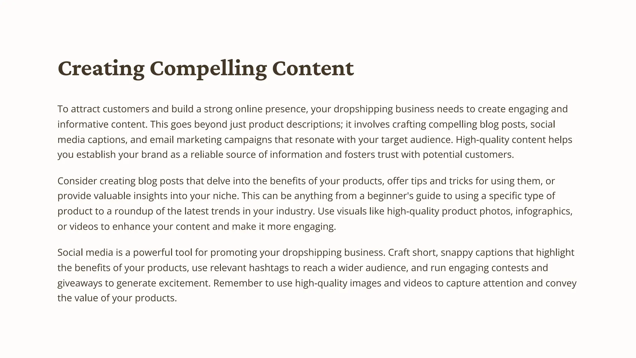 Creating Compelling Content
To attract customers and build a strong online presence, your dropshipping business needs to create engaging and
informative content. This goes beyond just product descriptions; it involves crafting compelling blog posts, social
media captions, and email marketing campaigns that resonate with your target audience. High-quality content helps
you establish your brand as a reliable source of information and fosters trust with potential customers.
Consider creating blog posts that delve into the benefits of your products, offer tips and tricks for using them, or
provide valuable insights into your niche. This can be anything from a beginner's guide to using a specific type of
product to a roundup of the latest trends in your industry. Use visuals like high-quality product photos, infographics,
or videos to enhance your content and make it more engaging.
Social media is a powerful tool for promoting your dropshipping business. Craft short, snappy captions that highlight
the benefits of your products, use relevant hashtags to reach a wider audience, and run engaging contests and
giveaways to generate excitement. Remember to use high-quality images and videos to capture attention and convey
the value of your products.
 
