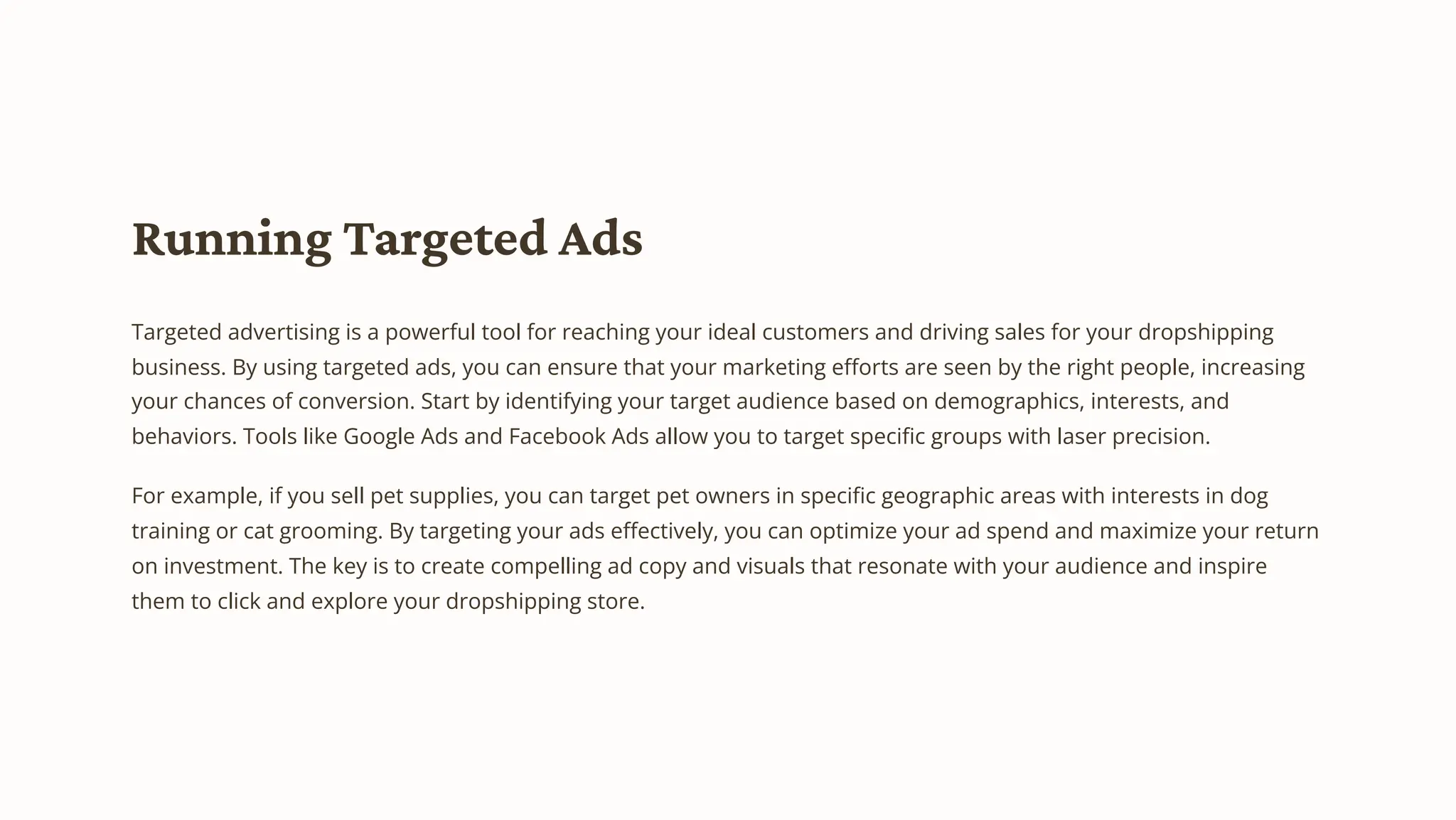 Running Targeted Ads
Targeted advertising is a powerful tool for reaching your ideal customers and driving sales for your dropshipping
business. By using targeted ads, you can ensure that your marketing efforts are seen by the right people, increasing
your chances of conversion. Start by identifying your target audience based on demographics, interests, and
behaviors. Tools like Google Ads and Facebook Ads allow you to target specific groups with laser precision.
For example, if you sell pet supplies, you can target pet owners in specific geographic areas with interests in dog
training or cat grooming. By targeting your ads effectively, you can optimize your ad spend and maximize your return
on investment. The key is to create compelling ad copy and visuals that resonate with your audience and inspire
them to click and explore your dropshipping store.
 