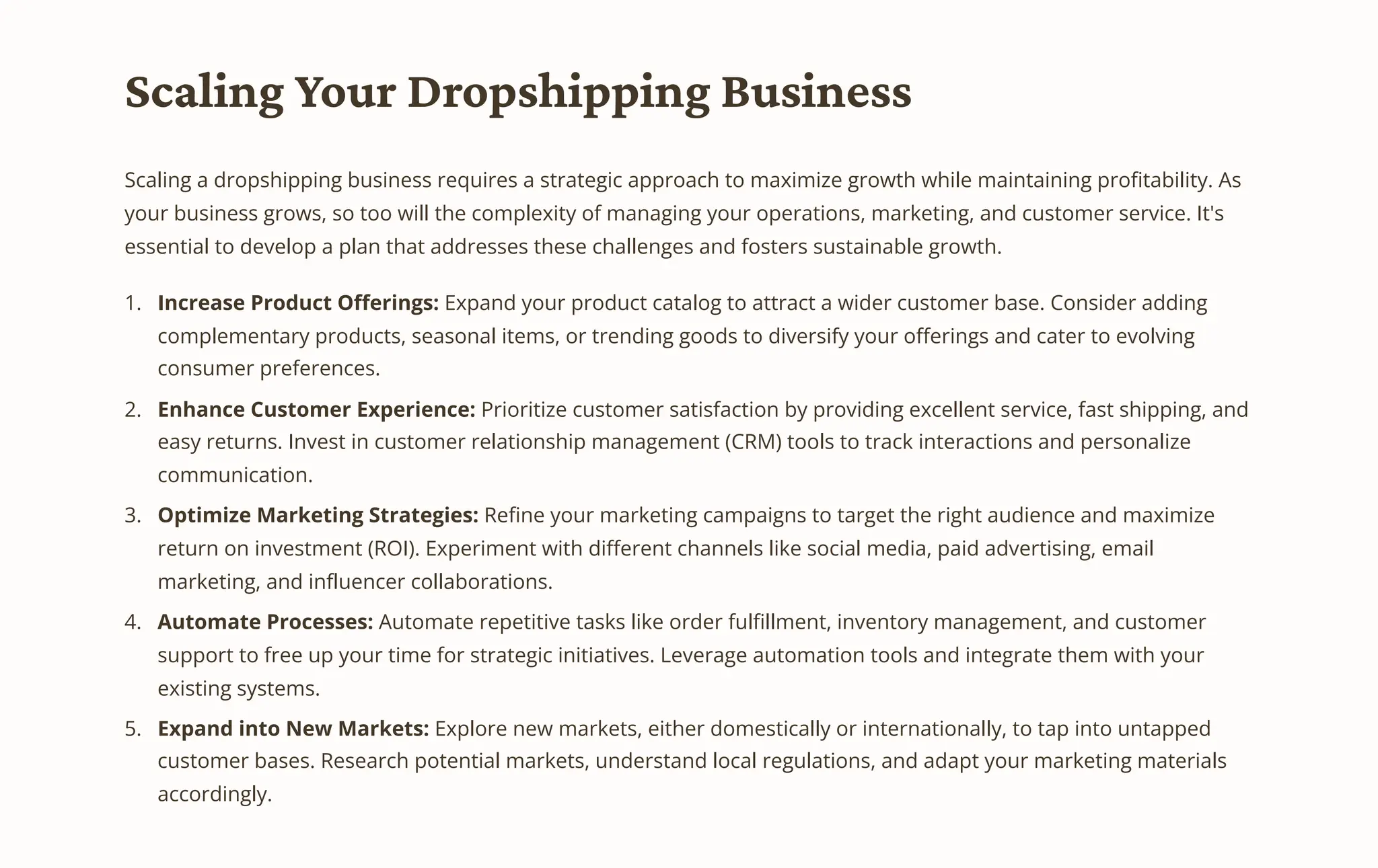 Scaling Your Dropshipping Business
Scaling a dropshipping business requires a strategic approach to maximize growth while maintaining profitability. As
your business grows, so too will the complexity of managing your operations, marketing, and customer service. It's
essential to develop a plan that addresses these challenges and fosters sustainable growth.
Increase Product Offerings: Expand your product catalog to attract a wider customer base. Consider adding
complementary products, seasonal items, or trending goods to diversify your offerings and cater to evolving
consumer preferences.
1.
Enhance Customer Experience: Prioritize customer satisfaction by providing excellent service, fast shipping, and
easy returns. Invest in customer relationship management (CRM) tools to track interactions and personalize
communication.
2.
Optimize Marketing Strategies: Refine your marketing campaigns to target the right audience and maximize
return on investment (ROI). Experiment with different channels like social media, paid advertising, email
marketing, and influencer collaborations.
3.
Automate Processes: Automate repetitive tasks like order fulfillment, inventory management, and customer
support to free up your time for strategic initiatives. Leverage automation tools and integrate them with your
existing systems.
4.
Expand into New Markets: Explore new markets, either domestically or internationally, to tap into untapped
customer bases. Research potential markets, understand local regulations, and adapt your marketing materials
accordingly.
5.
 