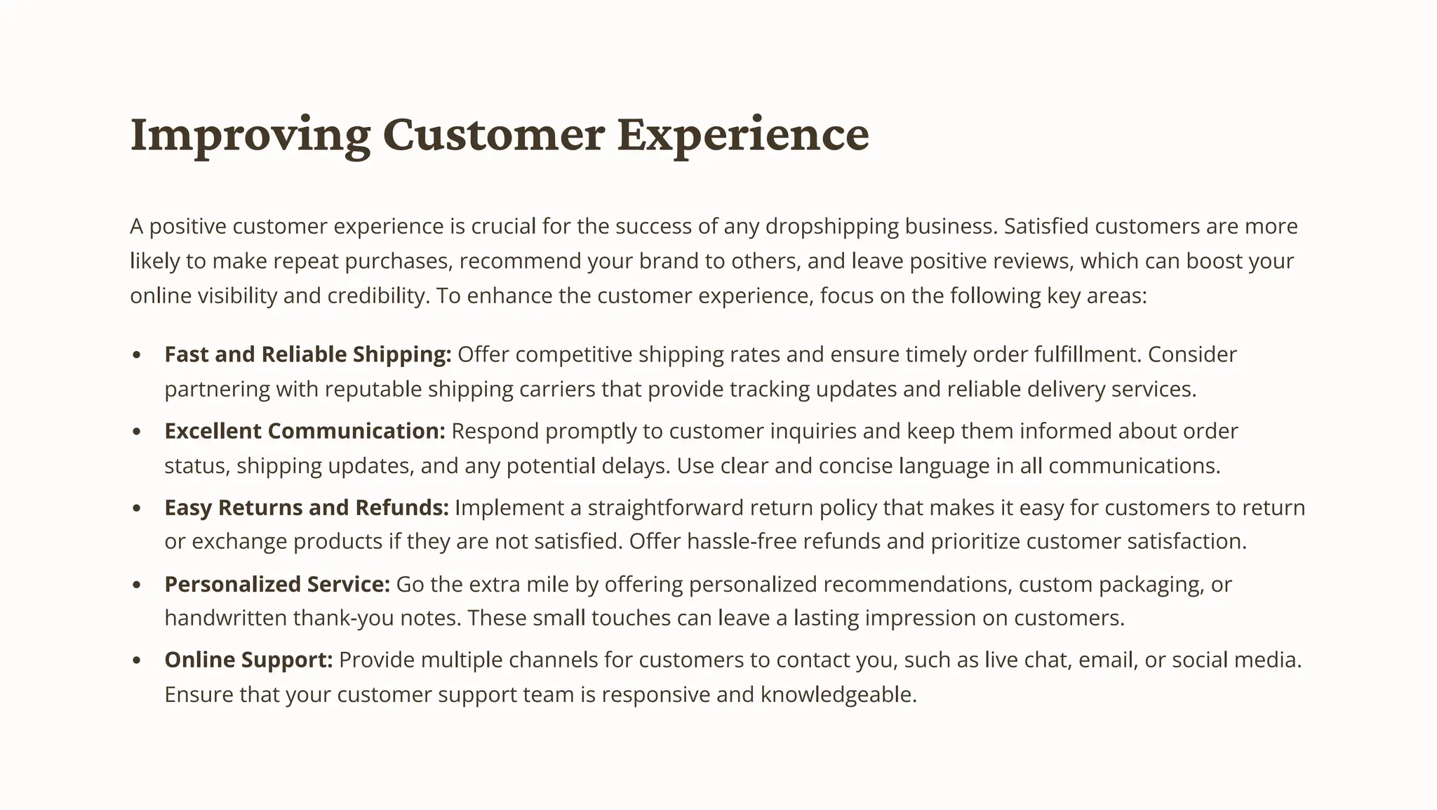 Improving Customer Experience
A positive customer experience is crucial for the success of any dropshipping business. Satisfied customers are more
likely to make repeat purchases, recommend your brand to others, and leave positive reviews, which can boost your
online visibility and credibility. To enhance the customer experience, focus on the following key areas:
Fast and Reliable Shipping: Offer competitive shipping rates and ensure timely order fulfillment. Consider
partnering with reputable shipping carriers that provide tracking updates and reliable delivery services.
Excellent Communication: Respond promptly to customer inquiries and keep them informed about order
status, shipping updates, and any potential delays. Use clear and concise language in all communications.
Easy Returns and Refunds: Implement a straightforward return policy that makes it easy for customers to return
or exchange products if they are not satisfied. Offer hassle-free refunds and prioritize customer satisfaction.
Personalized Service: Go the extra mile by offering personalized recommendations, custom packaging, or
handwritten thank-you notes. These small touches can leave a lasting impression on customers.
Online Support: Provide multiple channels for customers to contact you, such as live chat, email, or social media.
Ensure that your customer support team is responsive and knowledgeable.
 