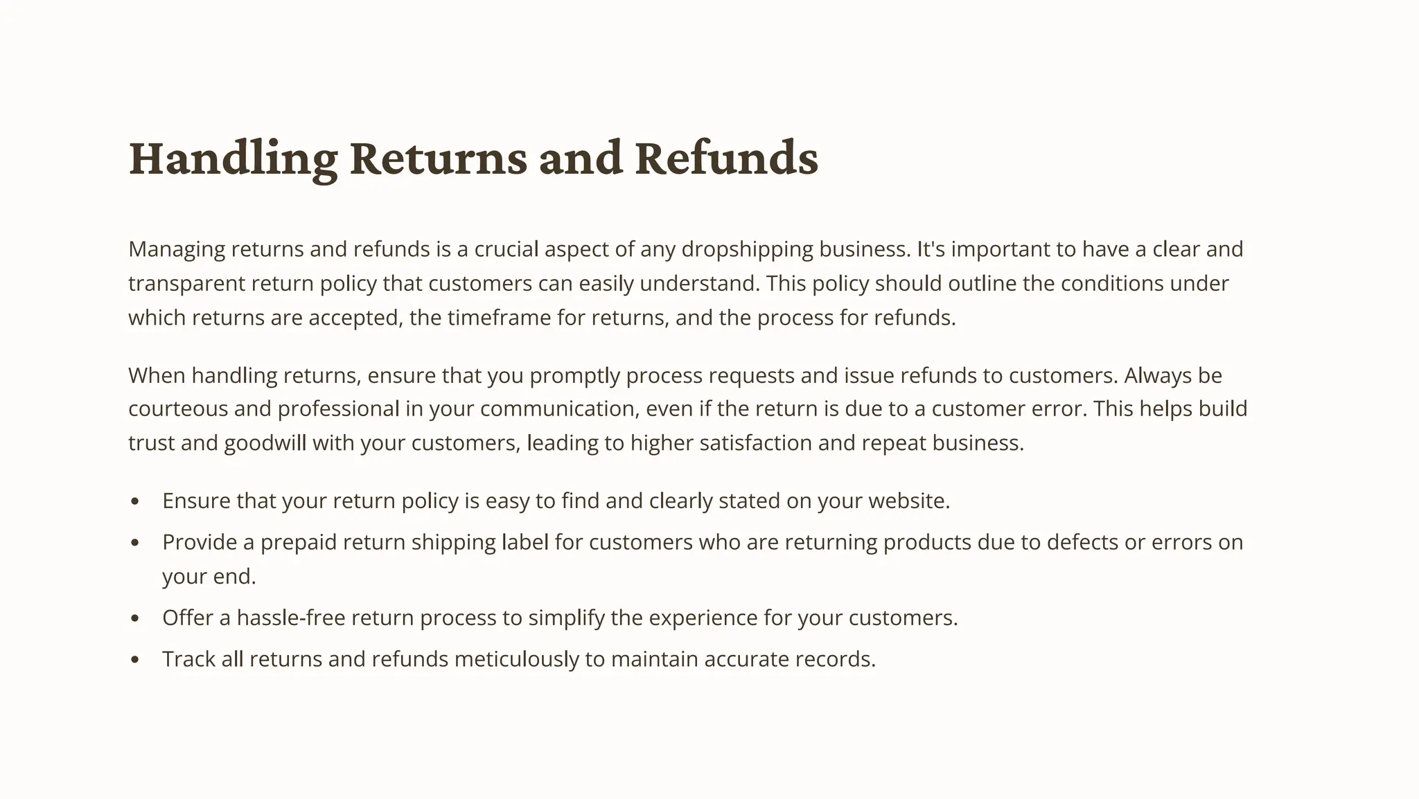 Handling Returns and Refunds
Managing returns and refunds is a crucial aspect of any dropshipping business. It's important to have a clear and
transparent return policy that customers can easily understand. This policy should outline the conditions under
which returns are accepted, the timeframe for returns, and the process for refunds.
When handling returns, ensure that you promptly process requests and issue refunds to customers. Always be
courteous and professional in your communication, even if the return is due to a customer error. This helps build
trust and goodwill with your customers, leading to higher satisfaction and repeat business.
Ensure that your return policy is easy to find and clearly stated on your website.
Provide a prepaid return shipping label for customers who are returning products due to defects or errors on
your end.
Offer a hassle-free return process to simplify the experience for your customers.
Track all returns and refunds meticulously to maintain accurate records.
 