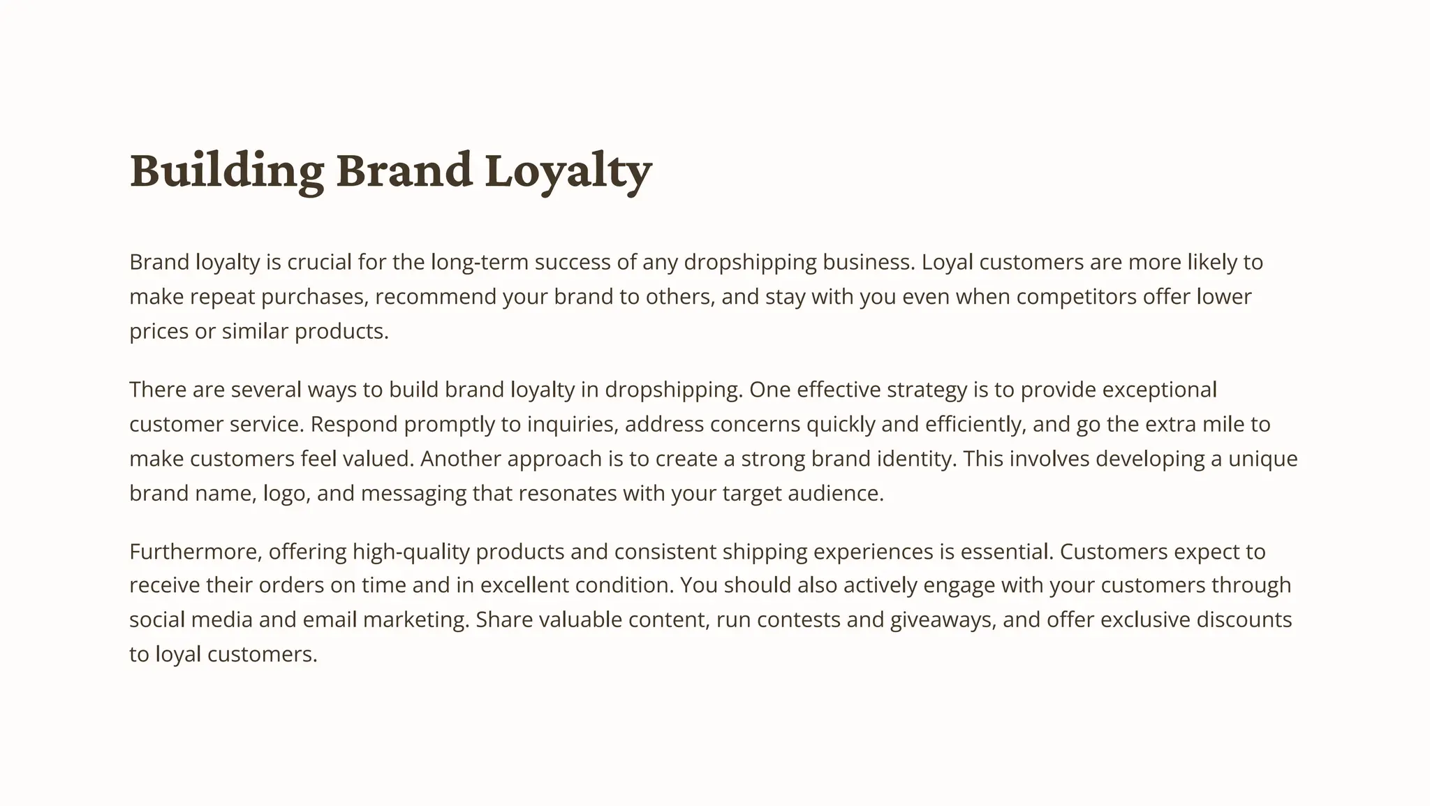 Building Brand Loyalty
Brand loyalty is crucial for the long-term success of any dropshipping business. Loyal customers are more likely to
make repeat purchases, recommend your brand to others, and stay with you even when competitors offer lower
prices or similar products.
There are several ways to build brand loyalty in dropshipping. One effective strategy is to provide exceptional
customer service. Respond promptly to inquiries, address concerns quickly and efficiently, and go the extra mile to
make customers feel valued. Another approach is to create a strong brand identity. This involves developing a unique
brand name, logo, and messaging that resonates with your target audience.
Furthermore, offering high-quality products and consistent shipping experiences is essential. Customers expect to
receive their orders on time and in excellent condition. You should also actively engage with your customers through
social media and email marketing. Share valuable content, run contests and giveaways, and offer exclusive discounts
to loyal customers.
 