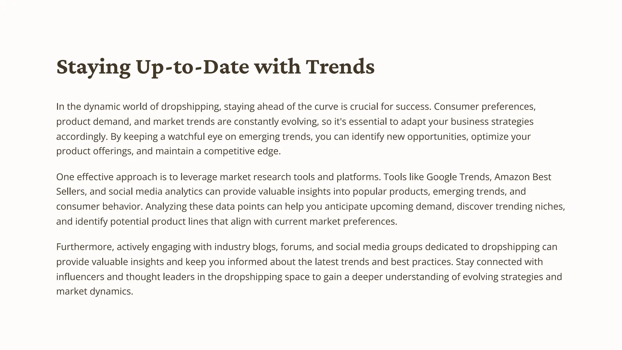 Staying Up-to-Date with Trends
In the dynamic world of dropshipping, staying ahead of the curve is crucial for success. Consumer preferences,
product demand, and market trends are constantly evolving, so it's essential to adapt your business strategies
accordingly. By keeping a watchful eye on emerging trends, you can identify new opportunities, optimize your
product offerings, and maintain a competitive edge.
One effective approach is to leverage market research tools and platforms. Tools like Google Trends, Amazon Best
Sellers, and social media analytics can provide valuable insights into popular products, emerging trends, and
consumer behavior. Analyzing these data points can help you anticipate upcoming demand, discover trending niches,
and identify potential product lines that align with current market preferences.
Furthermore, actively engaging with industry blogs, forums, and social media groups dedicated to dropshipping can
provide valuable insights and keep you informed about the latest trends and best practices. Stay connected with
influencers and thought leaders in the dropshipping space to gain a deeper understanding of evolving strategies and
market dynamics.
 