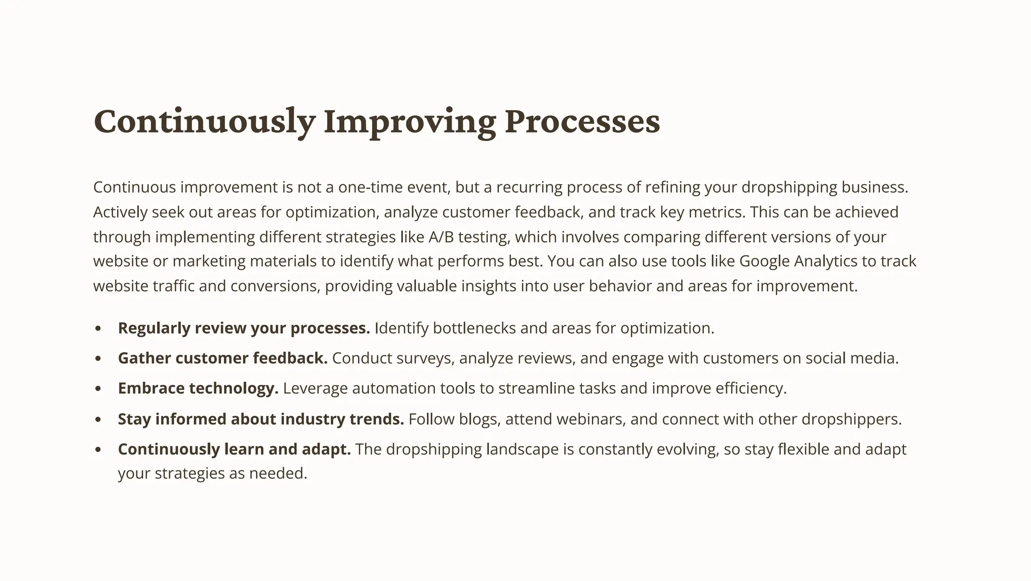 Continuously Improving Processes
Continuous improvement is not a one-time event, but a recurring process of refining your dropshipping business.
Actively seek out areas for optimization, analyze customer feedback, and track key metrics. This can be achieved
through implementing different strategies like A/B testing, which involves comparing different versions of your
website or marketing materials to identify what performs best. You can also use tools like Google Analytics to track
website traffic and conversions, providing valuable insights into user behavior and areas for improvement.
Regularly review your processes. Identify bottlenecks and areas for optimization.
Gather customer feedback. Conduct surveys, analyze reviews, and engage with customers on social media.
Embrace technology. Leverage automation tools to streamline tasks and improve efficiency.
Stay informed about industry trends. Follow blogs, attend webinars, and connect with other dropshippers.
Continuously learn and adapt. The dropshipping landscape is constantly evolving, so stay flexible and adapt
your strategies as needed.
 