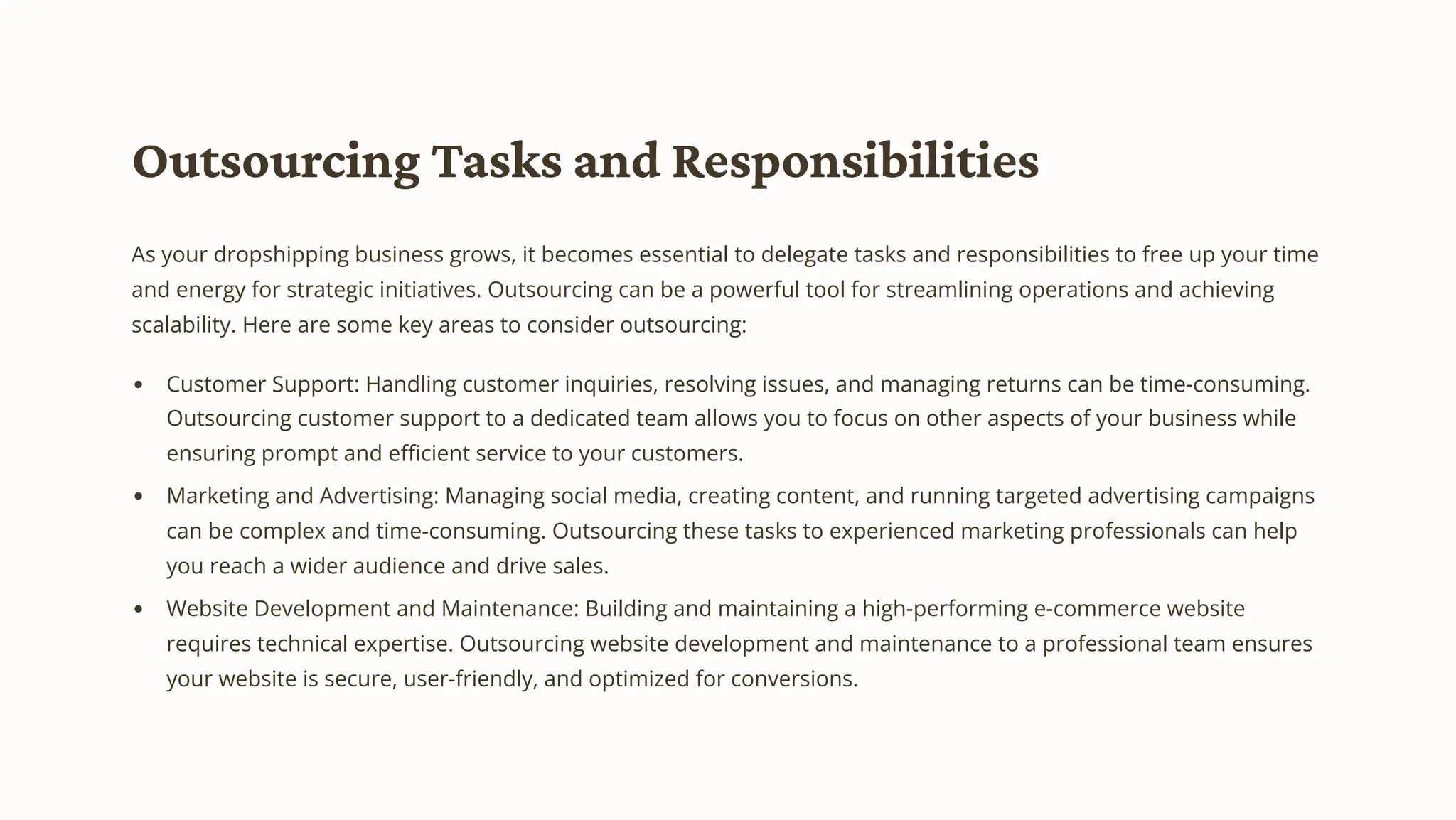 Outsourcing Tasks and Responsibilities
As your dropshipping business grows, it becomes essential to delegate tasks and responsibilities to free up your time
and energy for strategic initiatives. Outsourcing can be a powerful tool for streamlining operations and achieving
scalability. Here are some key areas to consider outsourcing:
Customer Support: Handling customer inquiries, resolving issues, and managing returns can be time-consuming.
Outsourcing customer support to a dedicated team allows you to focus on other aspects of your business while
ensuring prompt and efficient service to your customers.
Marketing and Advertising: Managing social media, creating content, and running targeted advertising campaigns
can be complex and time-consuming. Outsourcing these tasks to experienced marketing professionals can help
you reach a wider audience and drive sales.
Website Development and Maintenance: Building and maintaining a high-performing e-commerce website
requires technical expertise. Outsourcing website development and maintenance to a professional team ensures
your website is secure, user-friendly, and optimized for conversions.
 