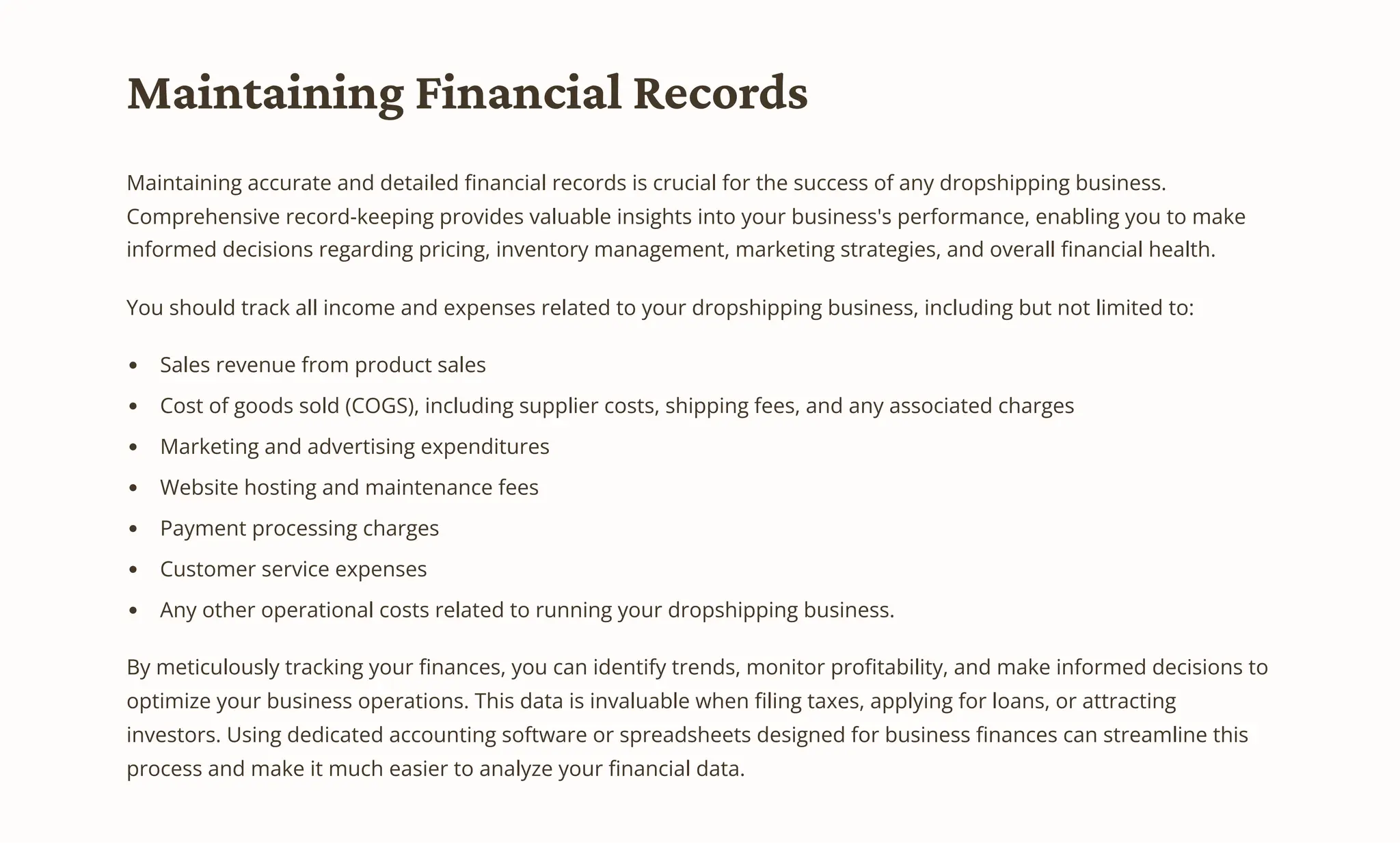 Maintaining Financial Records
Maintaining accurate and detailed financial records is crucial for the success of any dropshipping business.
Comprehensive record-keeping provides valuable insights into your business's performance, enabling you to make
informed decisions regarding pricing, inventory management, marketing strategies, and overall financial health.
You should track all income and expenses related to your dropshipping business, including but not limited to:
Sales revenue from product sales
Cost of goods sold (COGS), including supplier costs, shipping fees, and any associated charges
Marketing and advertising expenditures
Website hosting and maintenance fees
Payment processing charges
Customer service expenses
Any other operational costs related to running your dropshipping business.
By meticulously tracking your finances, you can identify trends, monitor profitability, and make informed decisions to
optimize your business operations. This data is invaluable when filing taxes, applying for loans, or attracting
investors. Using dedicated accounting software or spreadsheets designed for business finances can streamline this
process and make it much easier to analyze your financial data.
 