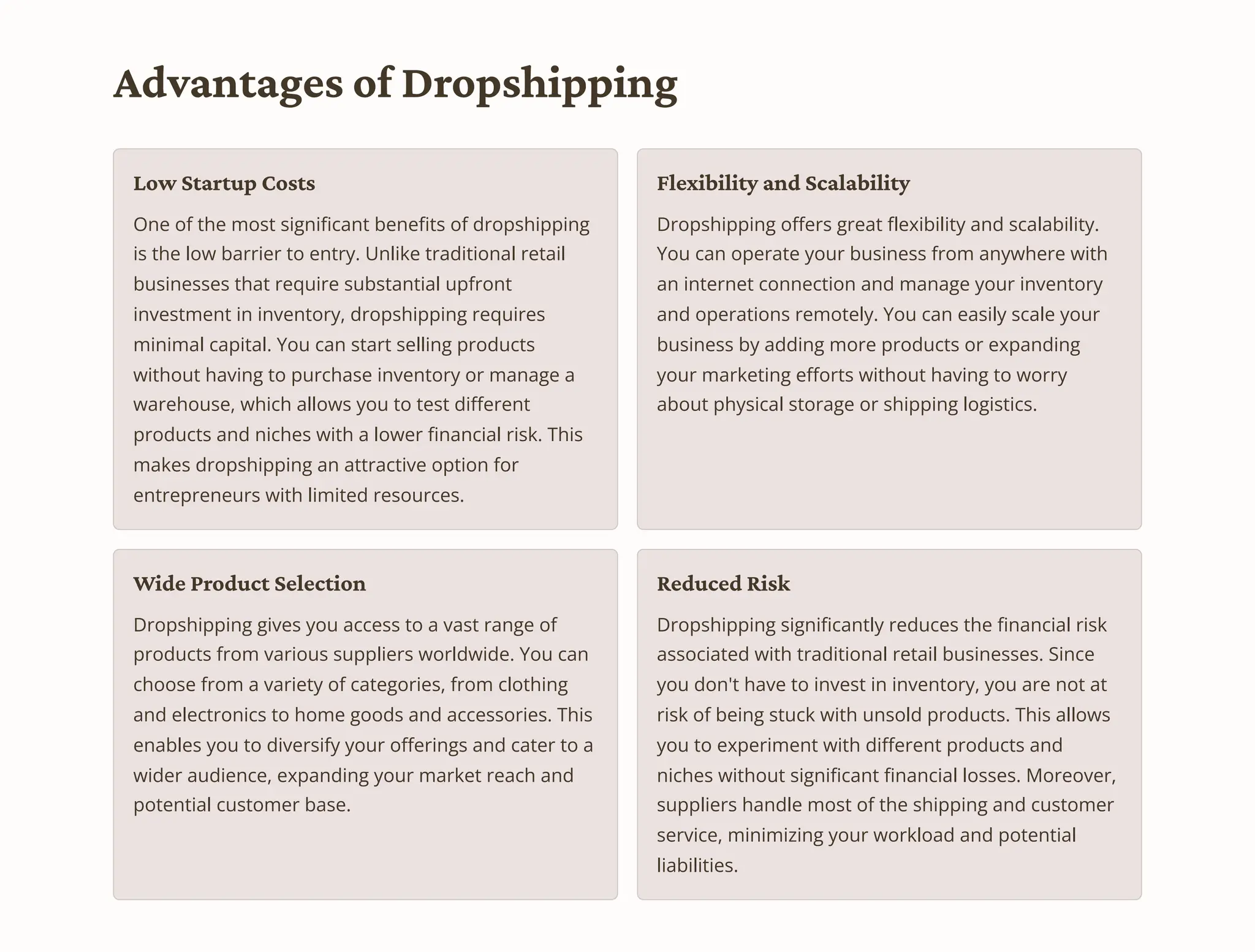 Advantages of Dropshipping
Low Startup Costs
One of the most significant benefits of dropshipping
is the low barrier to entry. Unlike traditional retail
businesses that require substantial upfront
investment in inventory, dropshipping requires
minimal capital. You can start selling products
without having to purchase inventory or manage a
warehouse, which allows you to test different
products and niches with a lower financial risk. This
makes dropshipping an attractive option for
entrepreneurs with limited resources.
Flexibility and Scalability
Dropshipping offers great flexibility and scalability.
You can operate your business from anywhere with
an internet connection and manage your inventory
and operations remotely. You can easily scale your
business by adding more products or expanding
your marketing efforts without having to worry
about physical storage or shipping logistics.
Wide Product Selection
Dropshipping gives you access to a vast range of
products from various suppliers worldwide. You can
choose from a variety of categories, from clothing
and electronics to home goods and accessories. This
enables you to diversify your offerings and cater to a
wider audience, expanding your market reach and
potential customer base.
Reduced Risk
Dropshipping significantly reduces the financial risk
associated with traditional retail businesses. Since
you don't have to invest in inventory, you are not at
risk of being stuck with unsold products. This allows
you to experiment with different products and
niches without significant financial losses. Moreover,
suppliers handle most of the shipping and customer
service, minimizing your workload and potential
liabilities.
 