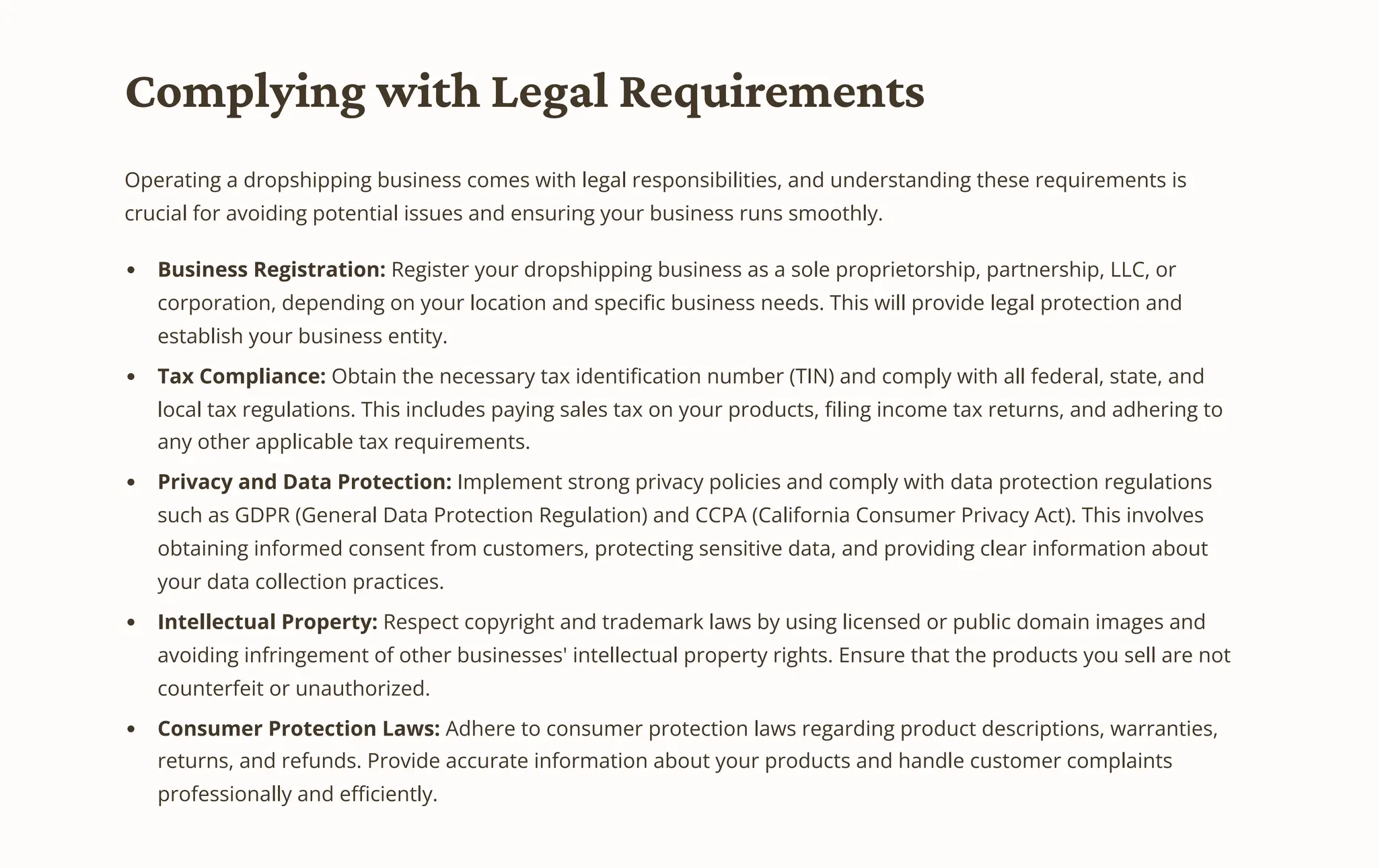 Complying with Legal Requirements
Operating a dropshipping business comes with legal responsibilities, and understanding these requirements is
crucial for avoiding potential issues and ensuring your business runs smoothly.
Business Registration: Register your dropshipping business as a sole proprietorship, partnership, LLC, or
corporation, depending on your location and specific business needs. This will provide legal protection and
establish your business entity.
Tax Compliance: Obtain the necessary tax identification number (TIN) and comply with all federal, state, and
local tax regulations. This includes paying sales tax on your products, filing income tax returns, and adhering to
any other applicable tax requirements.
Privacy and Data Protection: Implement strong privacy policies and comply with data protection regulations
such as GDPR (General Data Protection Regulation) and CCPA (California Consumer Privacy Act). This involves
obtaining informed consent from customers, protecting sensitive data, and providing clear information about
your data collection practices.
Intellectual Property: Respect copyright and trademark laws by using licensed or public domain images and
avoiding infringement of other businesses' intellectual property rights. Ensure that the products you sell are not
counterfeit or unauthorized.
Consumer Protection Laws: Adhere to consumer protection laws regarding product descriptions, warranties,
returns, and refunds. Provide accurate information about your products and handle customer complaints
professionally and efficiently.
 