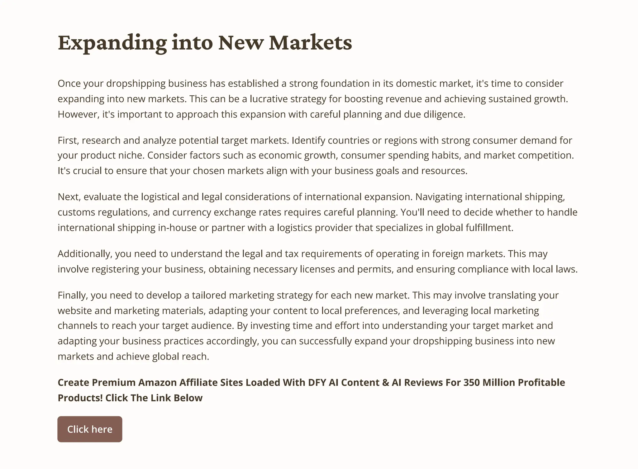 Expanding into New Markets
Once your dropshipping business has established a strong foundation in its domestic market, it's time to consider
expanding into new markets. This can be a lucrative strategy for boosting revenue and achieving sustained growth.
However, it's important to approach this expansion with careful planning and due diligence.
First, research and analyze potential target markets. Identify countries or regions with strong consumer demand for
your product niche. Consider factors such as economic growth, consumer spending habits, and market competition.
It's crucial to ensure that your chosen markets align with your business goals and resources.
Next, evaluate the logistical and legal considerations of international expansion. Navigating international shipping,
customs regulations, and currency exchange rates requires careful planning. You'll need to decide whether to handle
international shipping in-house or partner with a logistics provider that specializes in global fulfillment.
Additionally, you need to understand the legal and tax requirements of operating in foreign markets. This may
involve registering your business, obtaining necessary licenses and permits, and ensuring compliance with local laws.
Finally, you need to develop a tailored marketing strategy for each new market. This may involve translating your
website and marketing materials, adapting your content to local preferences, and leveraging local marketing
channels to reach your target audience. By investing time and effort into understanding your target market and
adapting your business practices accordingly, you can successfully expand your dropshipping business into new
markets and achieve global reach.
Create Premium Amazon Affiliate Sites Loaded With DFY AI Content & AI Reviews For 350 Million Profitable
Products! Click The Link Below
Click here
 