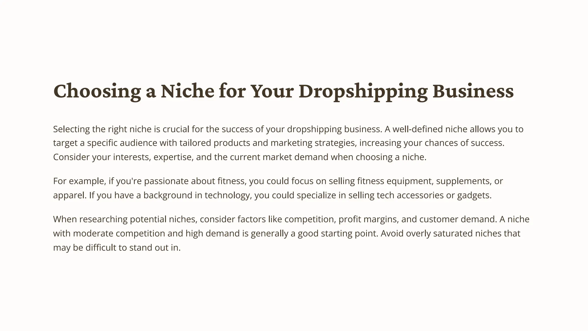Choosing a Niche for Your Dropshipping Business
Selecting the right niche is crucial for the success of your dropshipping business. A well-defined niche allows you to
target a specific audience with tailored products and marketing strategies, increasing your chances of success.
Consider your interests, expertise, and the current market demand when choosing a niche.
For example, if you're passionate about fitness, you could focus on selling fitness equipment, supplements, or
apparel. If you have a background in technology, you could specialize in selling tech accessories or gadgets.
When researching potential niches, consider factors like competition, profit margins, and customer demand. A niche
with moderate competition and high demand is generally a good starting point. Avoid overly saturated niches that
may be difficult to stand out in.
 