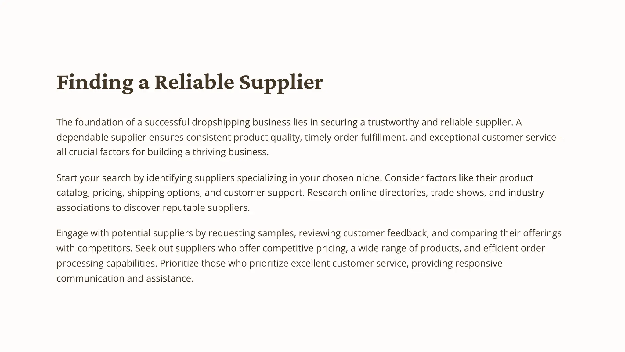 Finding a Reliable Supplier
The foundation of a successful dropshipping business lies in securing a trustworthy and reliable supplier. A
dependable supplier ensures consistent product quality, timely order fulfillment, and exceptional customer service –
all crucial factors for building a thriving business.
Start your search by identifying suppliers specializing in your chosen niche. Consider factors like their product
catalog, pricing, shipping options, and customer support. Research online directories, trade shows, and industry
associations to discover reputable suppliers.
Engage with potential suppliers by requesting samples, reviewing customer feedback, and comparing their offerings
with competitors. Seek out suppliers who offer competitive pricing, a wide range of products, and efficient order
processing capabilities. Prioritize those who prioritize excellent customer service, providing responsive
communication and assistance.
 