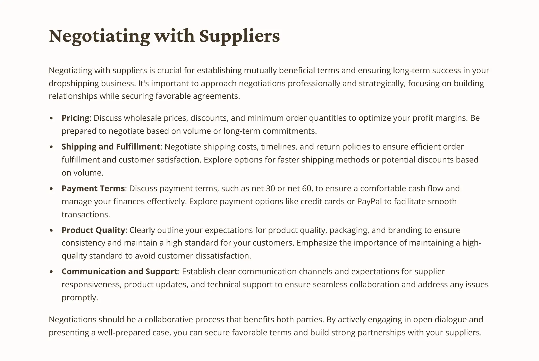 Negotiating with Suppliers
Negotiating with suppliers is crucial for establishing mutually beneficial terms and ensuring long-term success in your
dropshipping business. It's important to approach negotiations professionally and strategically, focusing on building
relationships while securing favorable agreements.
Pricing: Discuss wholesale prices, discounts, and minimum order quantities to optimize your profit margins. Be
prepared to negotiate based on volume or long-term commitments.
Shipping and Fulfillment: Negotiate shipping costs, timelines, and return policies to ensure efficient order
fulfillment and customer satisfaction. Explore options for faster shipping methods or potential discounts based
on volume.
Payment Terms: Discuss payment terms, such as net 30 or net 60, to ensure a comfortable cash flow and
manage your finances effectively. Explore payment options like credit cards or PayPal to facilitate smooth
transactions.
Product Quality: Clearly outline your expectations for product quality, packaging, and branding to ensure
consistency and maintain a high standard for your customers. Emphasize the importance of maintaining a high-
quality standard to avoid customer dissatisfaction.
Communication and Support: Establish clear communication channels and expectations for supplier
responsiveness, product updates, and technical support to ensure seamless collaboration and address any issues
promptly.
Negotiations should be a collaborative process that benefits both parties. By actively engaging in open dialogue and
presenting a well-prepared case, you can secure favorable terms and build strong partnerships with your suppliers.
 