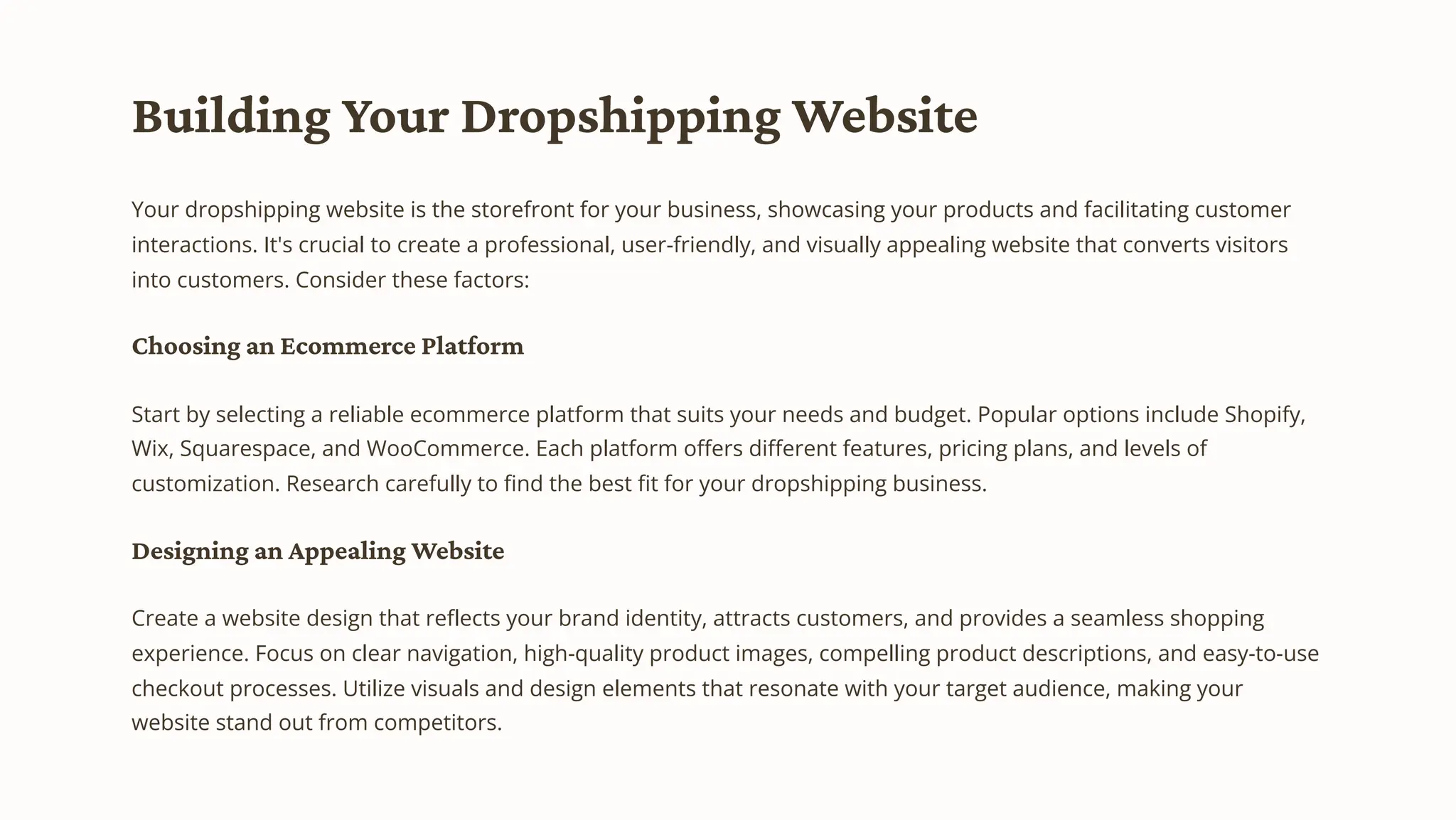 Building Your Dropshipping Website
Your dropshipping website is the storefront for your business, showcasing your products and facilitating customer
interactions. It's crucial to create a professional, user-friendly, and visually appealing website that converts visitors
into customers. Consider these factors:
Choosing an Ecommerce Platform
Start by selecting a reliable ecommerce platform that suits your needs and budget. Popular options include Shopify,
Wix, Squarespace, and WooCommerce. Each platform offers different features, pricing plans, and levels of
customization. Research carefully to find the best fit for your dropshipping business.
Designing an Appealing Website
Create a website design that reflects your brand identity, attracts customers, and provides a seamless shopping
experience. Focus on clear navigation, high-quality product images, compelling product descriptions, and easy-to-use
checkout processes. Utilize visuals and design elements that resonate with your target audience, making your
website stand out from competitors.
 