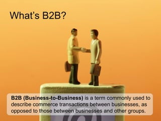 What’s B2B? B2B (Business-to-Business)   is a term commonly used to describe commerce transactions between businesses, as opposed to those between businesses and other groups. 