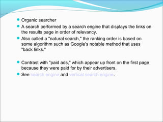  Organic searcher
 A search performed by a search engine that displays the links on
  the results page in order of relevancy.
 Also called a "natural search," the ranking order is based on
  some algorithm such as Google's notable method that uses
  "back links."

 Contrast with "paid ads," which appear up front on the first page
  because they were paid for by their advertisers.
 See search engine and vertical search engine.
 