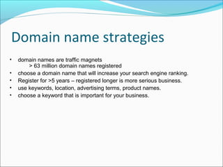 Domain name strategies
•   domain names are traffic magnets
        > 63 million domain names registered
•   choose a domain name that will increase your search engine ranking.
•   Register for >5 years – registered longer is more serious business.
•   use keywords, location, advertising terms, product names.
•   choose a keyword that is important for your business.
 