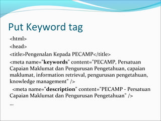 Put Keyword tag
<html>
<head>
<title>Pengenalan Kepada PECAMP</title>
<meta name="keywords" content="PECAMP, Persatuan
Capaian Maklumat dan Pengurusan Pengetahuan, capaian
maklumat, information retrieval, pengurusan pengetahuan,
knowledge management" />
 <meta name="description" content="PECAMP - Persatuan
Capaian Maklumat dan Pengurusan Pengetahuan" />
…
 