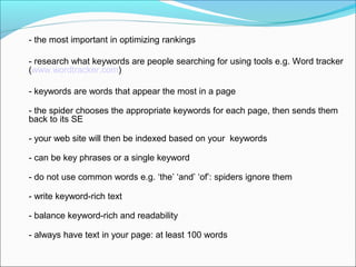 - the most important in optimizing rankings

- research what keywords are people searching for using tools e.g. Word tracker
(www.wordtracker.com)

- keywords are words that appear the most in a page

- the spider chooses the appropriate keywords for each page, then sends them
back to its SE

- your web site will then be indexed based on your keywords

- can be key phrases or a single keyword

- do not use common words e.g. ‘the’ ‘and’ ‘of’: spiders ignore them

- write keyword-rich text

- balance keyword-rich and readability

- always have text in your page: at least 100 words
 