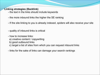 Linking strategies (Backlink)
   - the text in the links should include keywords

   - the more inbound links the higher the SE ranking

   - If the site linking to you is already indexed, spiders will also receive your site


   - quality of inbound links is critical

   - how to increase links:
     a) creative content / copywriting
     b) good outbound links
     c) target a list of sites from which you can request inbound links

   - links for the sake of links can damage your search rankings
 