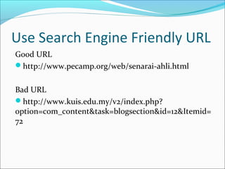 Use Search Engine Friendly URL
Good URL
http://www.pecamp.org/web/senarai-ahli.html


Bad URL
http://www.kuis.edu.my/v2/index.php?
option=com_content&task=blogsection&id=12&Itemid=
72
 