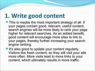 1. Write good content
This is maybe the most important strategy of all. If
 your pages contain good, relevant, useful content,
 search engines will be more likely to rank your page
 higher for relevant searches. As an added benefit,
 good content will encourage more sites to link to
 your pages, thereby further increasing your search
 engine ranking.
It's also good to update your content regularly.
 Visitors like fresh content, so they will visit your site
 more often. More visits lead to more links to your
 content, which ultimately results in more traffic.
 