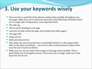 3. Use your keywords wisely
 Once you have a good list of key phrases, deploy them sensibly throughout your
    site pages. Make sure you've used your keywords in the following text blocks (these
    are in rough order of importance, most important first):
   The title tag
   The h1 and h2 headings in the page
   Link text (in links within the page, and in links from other pages)
   The page URL
   Image alt text
   Bold and italicized text
   Also make sure your keywords have a reasonable density (i.e. they appear fairly
    often in the above text blocks — but not too often) and prominence (place them
    near the start of each text block).
   Make sure you use text rather than images in the page where possible. This is
    particularly true of navigation menus. If you must use an image, make sure it has
    keyword-rich alt text.
 
