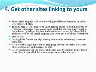 4. Get other sites linking to yours
  Most search engines rank sites more highly if they're linked to by other,
   well-respected sites.
  The key here is "well-respected". Just getting linked to from hundreds of
   reciprocal link pages is not going to do much for your ranking. Target a
   few relevant, good-quality sites and directories that are full of useful info
   and rank well on the search engines, and try to get a link back from them.
  Free or Pay.
  Getting links from other high-quality sites can be a challenge. Here are
   some tips:
  A "link to this page" function on each page of your site makes it easy for
   other webmasters and bloggers to link.
  Get in touch with the site owner and strike up a friendship. You're much
   more likely to get a link back from someone who knows you.
 