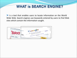 is a tool that enables users to locate information on the World
Wide Web. Search engines use keywords entered by users to find Web
sites which contain the information sought.
 