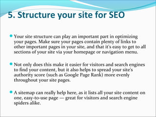 5. Structure your site for SEO

Your site structure can play an important part in optimizing
  your pages. Make sure your pages contain plenty of links to
  other important pages in your site, and that it's easy to get to all
  sections of your site via your homepage or navigation menu.

Not only does this make it easier for visitors and search engines
  to find your content, but it also helps to spread your site's
  authority score (such as Google Page Rank) more evenly
  throughout your site pages.

A sitemap can really help here, as it lists all your site content on
  one, easy-to-use page — great for visitors and search engine
  spiders alike.
 