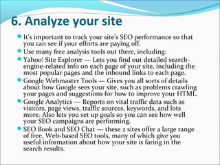 6. Analyze your site
 It's important to track your site's SEO performance so that
  you can see if your efforts are paying off.
 Use many free analysis tools out there, including:
 Yahoo! Site Explorer — Lets you find out detailed search-
  engine-related info on each page of your site, including the
  most popular pages and the inbound links to each page.
 Google Webmaster Tools — Gives you all sorts of details
  about how Google sees your site, such as problems crawling
  your pages and suggestions for how to improve your HTML.
 Google Analytics — Reports on vital traffic data such as
  visitors, page views, traffic sources, keywords, and lots
  more. Also lets you set up goals so you can see how well
  your SEO campaigns are performing.
 SEO Book and SEO Chat — these 2 sites offer a large range
  of free, Web-based SEO tools, many of which give you
  useful information about how your site is faring in the
  search results.
 