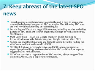 7. Keep abreast of the latest SEO
news
  Search engine algorithms change constantly, and it pays to keep up to
   date with the latest changes and SEO strategies. The following SEO sites
   are well worth bookmarking or subscribing to:
  Search Engine Watch is a huge SEO resource, including articles and white
   papers on SEO and SEM (search engine marketing), as well as some busy
   SEO forums.
  Matt Cutts' blog — Matt is a Google engineer, and in his blog he
   frequently discusses the latest changes at Google that can affect SEO.
  Sphinn is a social bookmarking site for SEO topics. Great for finding out
   what's new and hot in the world of SEO.
  SEO Book features a comprehensive, paid SEO training program, a
   regularly-updated blog, and some handy free SEO tools such as keyword
   suggesters and rank checkers.
  SEO Chat contains a large number of SEO articles, a huge range of free
   online SEO tools, and a big forum community.
 
