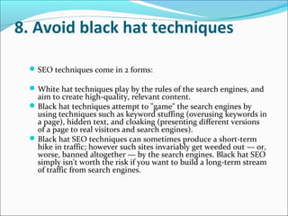 8. Avoid black hat techniques

  SEO techniques come in 2 forms:

  White hat techniques play by the rules of the search engines, and
   aim to create high-quality, relevant content.
  Black hat techniques attempt to "game" the search engines by
   using techniques such as keyword stuffing (overusing keywords in
   a page), hidden text, and cloaking (presenting different versions
   of a page to real visitors and search engines).
  Black hat SEO techniques can sometimes produce a short-term
   hike in traffic; however such sites invariably get weeded out — or,
   worse, banned altogether — by the search engines. Black hat SEO
   simply isn't worth the risk if you want to build a long-term stream
   of traffic from search engines.
 