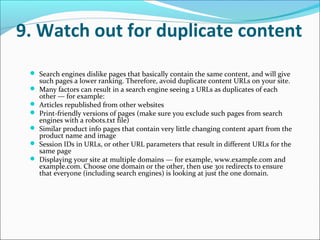 9. Watch out for duplicate content
  Search engines dislike pages that basically contain the same content, and will give
     such pages a lower ranking. Therefore, avoid duplicate content URLs on your site.
    Many factors can result in a search engine seeing 2 URLs as duplicates of each
     other — for example:
    Articles republished from other websites
    Print-friendly versions of pages (make sure you exclude such pages from search
     engines with a robots.txt file)
    Similar product info pages that contain very little changing content apart from the
     product name and image
    Session IDs in URLs, or other URL parameters that result in different URLs for the
     same page
    Displaying your site at multiple domains — for example, www.example.com and
     example.com. Choose one domain or the other, then use 301 redirects to ensure
     that everyone (including search engines) is looking at just the one domain.
 