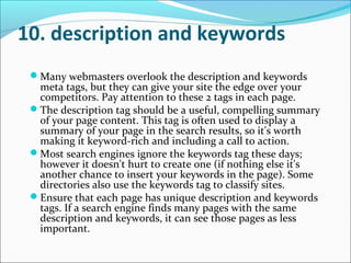 10. description and keywords
 Many webmasters overlook the description and keywords
  meta tags, but they can give your site the edge over your
  competitors. Pay attention to these 2 tags in each page.
 The description tag should be a useful, compelling summary
  of your page content. This tag is often used to display a
  summary of your page in the search results, so it's worth
  making it keyword-rich and including a call to action.
 Most search engines ignore the keywords tag these days;
  however it doesn't hurt to create one (if nothing else it's
  another chance to insert your keywords in the page). Some
  directories also use the keywords tag to classify sites.
 Ensure that each page has unique description and keywords
  tags. If a search engine finds many pages with the same
  description and keywords, it can see those pages as less
  important.
 