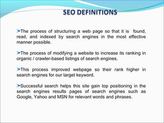 The process of structuring a web page so that it is found,
read, and indexed by search engines in the most effective
manner possible.

  The process of modifying a website to increase its ranking in
organic / crawler-based listings of search engines.

  This process improved webpage so their rank higher in
search engines for our target keyword.

  Successful search helps this site gain top positioning in the
search engines results pages of search engines such as
Google, Yahoo and MSN for relevant words and phrases.
 