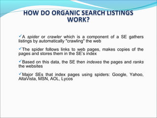 A spider or crawler which is a component of a SE gathers
listings by automatically "crawling" the web
The spider follows links to web pages, makes copies of the
pages and stores them in the SE’s index
Based on this data, the SE then indexes the pages and ranks
the websites
Major SEs that index pages using spiders: Google, Yahoo,
AltaVista, MSN, AOL, Lycos
 