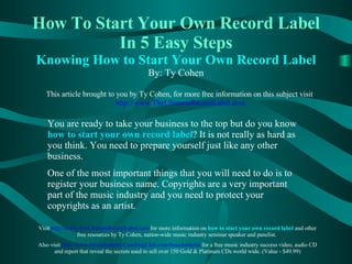 How To Start Your Own Record Label   In 5 Easy Steps Knowing How to Start Your Own Record Label By: Ty Cohen This article brought to you by Ty Cohen, for more free information on this subject visit   http://www. TheUltimateRecordLabel .com You are ready to take your business to the top but do you know   how to start your own record label ?   It is not really as hard as you think. You need to prepare yourself just like any other business.  One of the most important things that you will need to do is to register your business name. Copyrights are a very important part of the music industry and you need to protect your copyrights as an artist. Visit  http://www. TheUltimateRecordLabel .com   for more information on  how to start your own record label  and other free resources by Ty Cohen, nation-wide music industry seminar speaker and panelist.  Also visit   http://www. MusicIndustryCoachingClub .com/ freecdarticles   for a free music industry success video, audio CD and report that reveal the secrets used to sell over 150 Gold & Platinum CDs world wide. (Value - $49.99) 