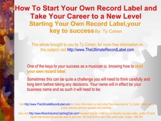 How To Start Your Own Record Label and Take Your Career to a New Level Starting Your Own Record Label,your  key to success   By: Ty Cohen This article brought to you by Ty Cohen, for more free information on this subject visit   http://www. TheUltimateRecordLabel .com One of the keys to your success as a musician is, knowing how to  start your own record label .  Sometimes this can be quite a challenge you will need to think carefully and long term before taking any decisions. Your name will in effect be your business name and as such it will need to be: Visit   http://www. TheUltimateRecordLabel .com   for more information on and other free resources by Ty Cohen, nation-wide music industry seminar speaker and panelist.  Also visit   http://www. MusicIndustryCoachingClub .com/ freecdarticles  for a free music industry success video, audio CD and report that reveal the secrets used to sell over 150 Gold & Platinum CDs world wide. (Value - $49.99) 