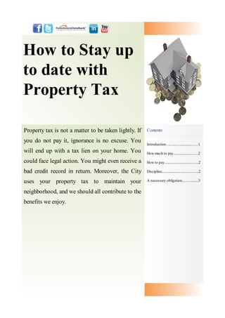 How to Stay up
to date with
Property Tax

Property tax is not a matter to be taken lightly. If   Contents

you do not pay it, ignorance is no excuse. You
                                                       Introduction……......…............……1
will end up with a tax lien on your home. You          How much to pay.........................…2

could face legal action. You might even receive a      How to pay..................................…..2

bad credit record in return. Moreover, the City        Discipline....................….............…..2

uses your property tax to maintain your                A necessary obligation..….............3


neighborhood, and we should all contribute to the
benefits we enjoy.
 
